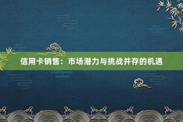 信用卡销售：市场潜力与挑战并存的机遇