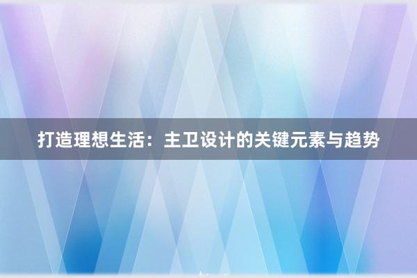 打造理想生活：主卫设计的关键元素与趋势