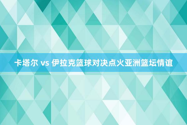 卡塔尔 vs 伊拉克篮球对决点火亚洲篮坛情谊